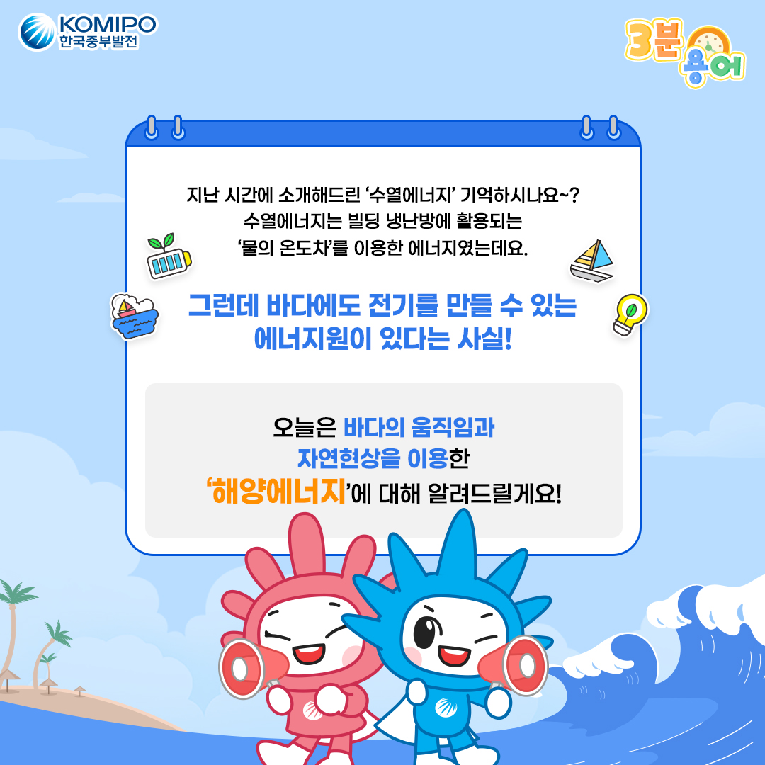 지난 시간에 소개해드린 '수열에너지' 기억하시나요~? 수열에너지는 빌딩 냉난방에 활용되는 '물의 온도차'를 이용한 에너지였는데요. 그런데 바다에도 전기를 만들 수 있는 에너지원이 있다는 사실! 오늘은 바다의 움직임과 자연현상을 이용한 '해양에너지'에 대해 알려드릴게요!